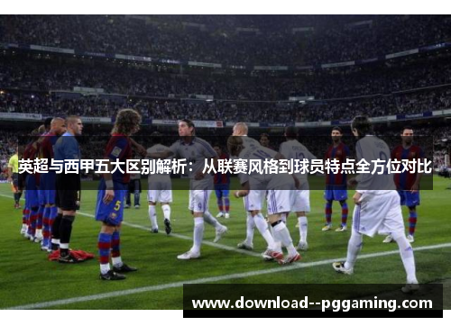 英超与西甲五大区别解析：从联赛风格到球员特点全方位对比
