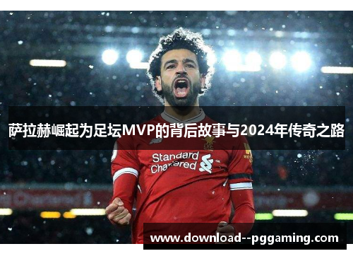 萨拉赫崛起为足坛MVP的背后故事与2024年传奇之路