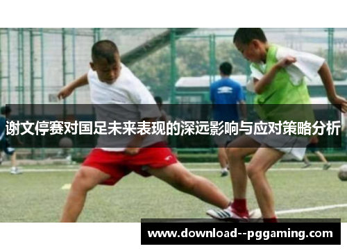 谢文停赛对国足未来表现的深远影响与应对策略分析 谢文停赛对国足未来表现的深远影响与应对策略分析