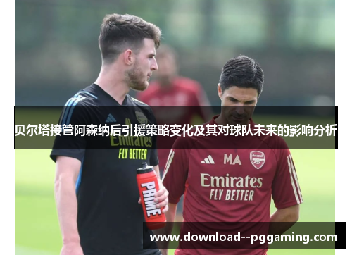 贝尔塔接管阿森纳后引援策略变化及其对球队未来的影响分析