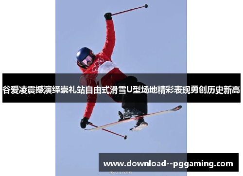 谷爱凌震撼演绎崇礼站自由式滑雪U型场地精彩表现勇创历史新高