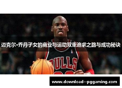 迈克尔·乔丹子女的商业与运动双重追求之路与成功秘诀 迈克尔·乔丹子女的商业与运动双重追求之路与成功秘诀