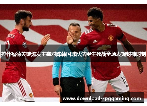 拉什福德关键爆发主宰对阵韩国球队法甲生死战全场表现封神时刻