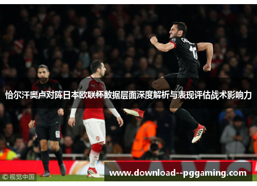 恰尔汗奥卢对阵日本欧联杯数据层面深度解析与表现评估战术影响力