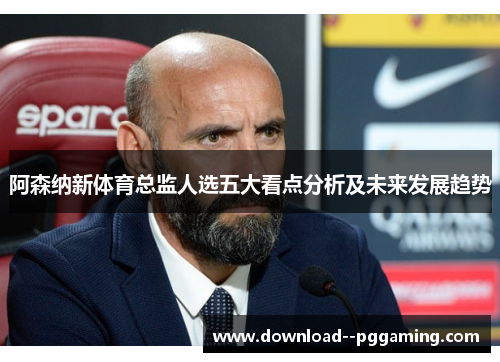 阿森纳新体育总监人选五大看点分析及未来发展趋势 阿森纳新体育总监人选五大看点分析及未来发展趋势