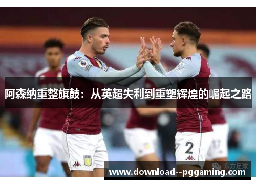 阿森纳重整旗鼓:从英超失利到重塑辉煌的崛起之路 阿森纳重整旗鼓:从英超失利到重塑辉煌的崛起之路