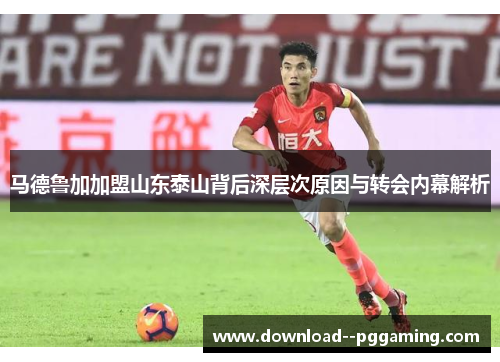 马德鲁加加盟山东泰山背后深层次原因与转会内幕解析