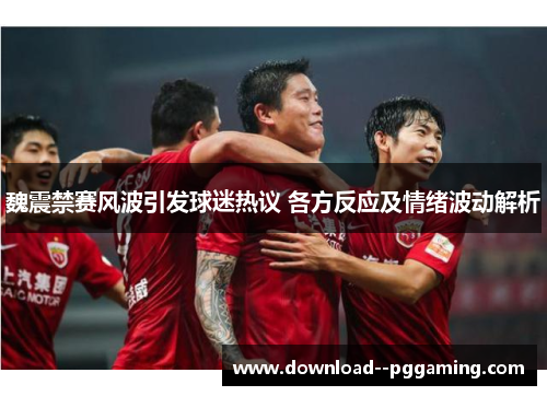 魏震禁赛风波引发球迷热议 各方反应及情绪波动解析