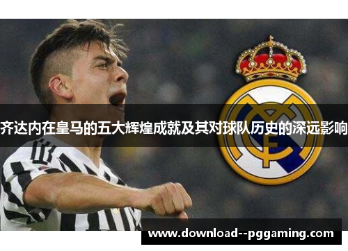 齐达内在皇马的五大辉煌成就及其对球队历史的深远影响 齐达内在皇马的五大辉煌成就及其对球队历史的深远影响