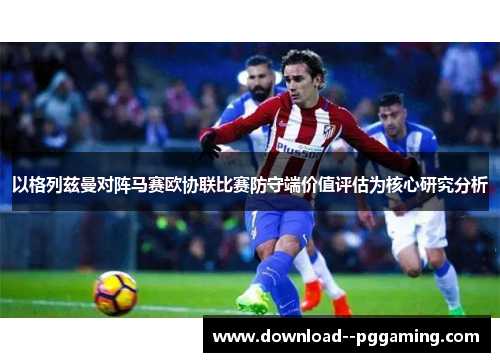 以格列兹曼对阵马赛欧协联比赛防守端价值评估为核心研究分析