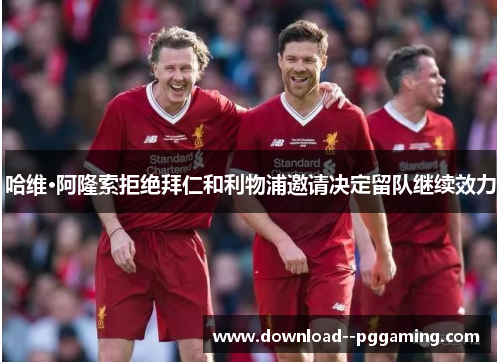 哈维·阿隆索拒绝拜仁和利物浦邀请决定留队继续效力 哈维·阿隆索拒绝拜仁和利物浦邀请决定留队继续效力