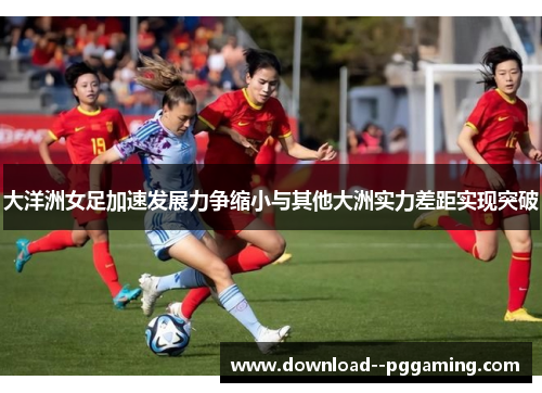 大洋洲女足加速发展力争缩小与其他大洲实力差距实现突破