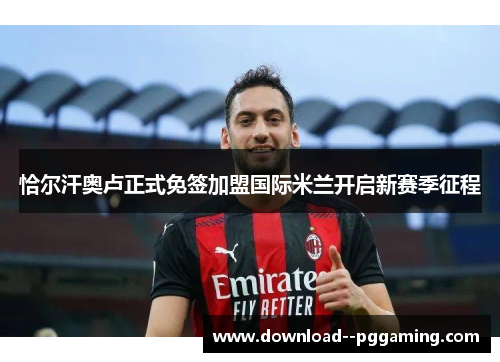 恰尔汗奥卢正式免签加盟国际米兰开启新赛季征程 恰尔汗奥卢正式免签加盟国际米兰开启新赛季征程