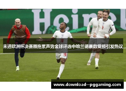 未进欧洲杯决赛圈拖累声势金球评选中哈兰德票数受损引发热议 未进欧洲杯决赛圈拖累声势金球评选中哈兰德票数受损引发热议