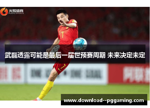 武磊透露可能是最后一届世预赛周期 未来决定未定 武磊透露可能是最后一届世预赛周期 未来决定未定