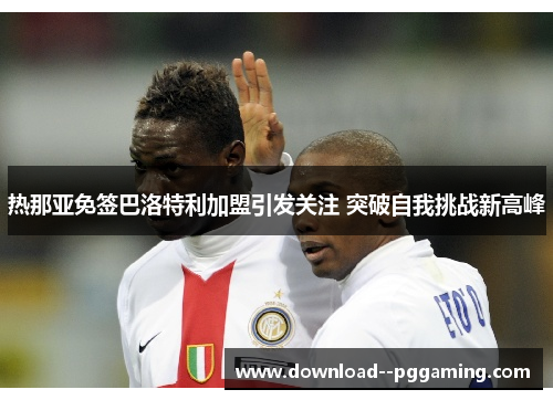 热那亚免签巴洛特利加盟引发关注 突破自我挑战新高峰 热那亚免签巴洛特利加盟引发关注 突破自我挑战新高峰