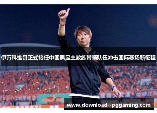 伊万科维奇正式接任中国男足主教练带领队伍冲击国际赛场新征程 伊万科维奇正式接任中国男足主教练带领队伍冲击国际赛场新征程