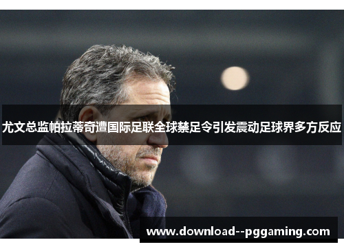 尤文总监帕拉蒂奇遭国际足联全球禁足令引发震动足球界多方反应