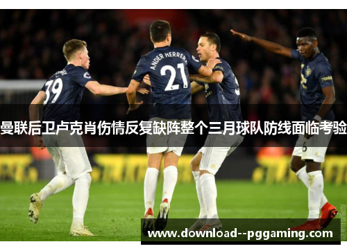 曼联后卫卢克肖伤情反复缺阵整个三月球队防线面临考验