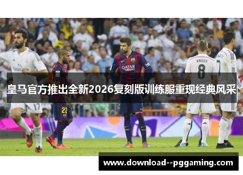 皇马官方推出全新2026复刻版训练服重现经典风采