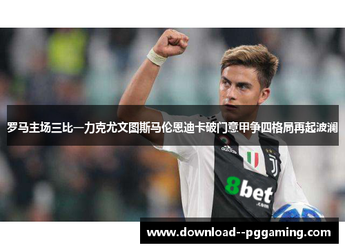 罗马主场三比一力克尤文图斯马伦恩迪卡破门意甲争四格局再起波澜