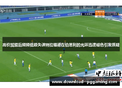 高价加盟后频频低级失误特拉福德在伯恩利的光环迅速褪色引发质疑