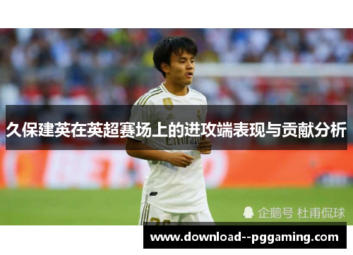 久保建英在英超赛场上的进攻端表现与贡献分析