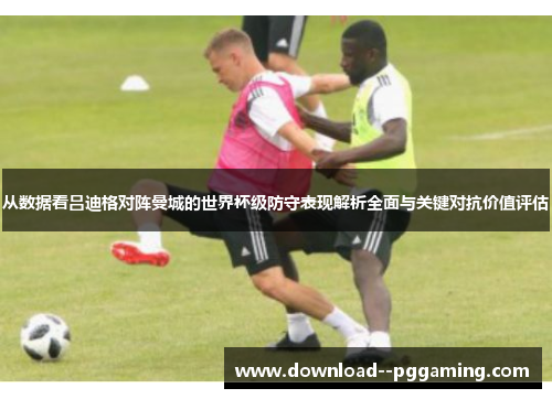 从数据看吕迪格对阵曼城的世界杯级防守表现解析全面与关键对抗价值评估 从数据看吕迪格对阵曼城的世界杯级防守表现解析全面与关键对抗价值评估